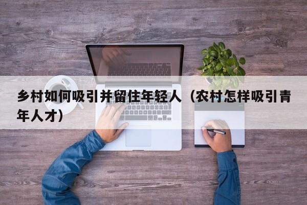 乡村如何吸引并留住年轻人（农村怎样吸引青年人才）