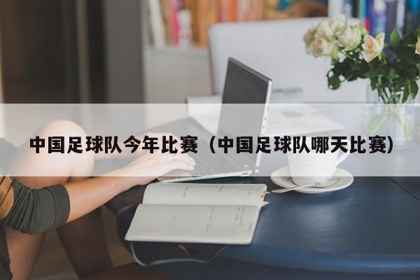 中国足球队今年比赛（中国足球队哪天比赛）