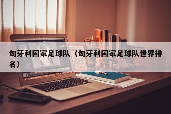 匈牙利国家足球队（匈牙利国家足球队世界排名）