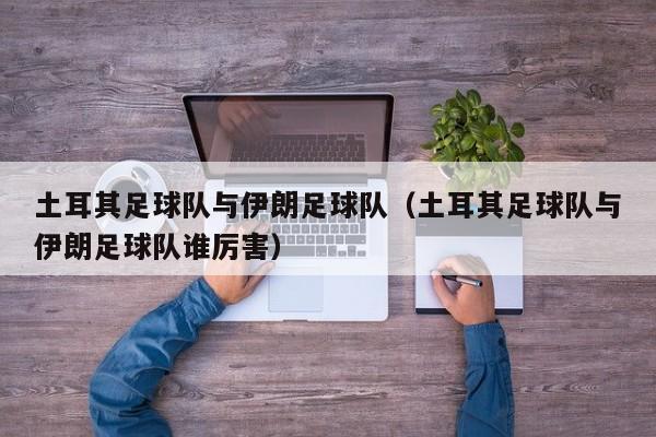 土耳其足球队与伊朗足球队（土耳其足球队与伊朗足球队谁厉害）