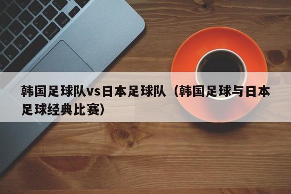 韩国足球队vs日本足球队（韩国足球与日本足球经典比赛）