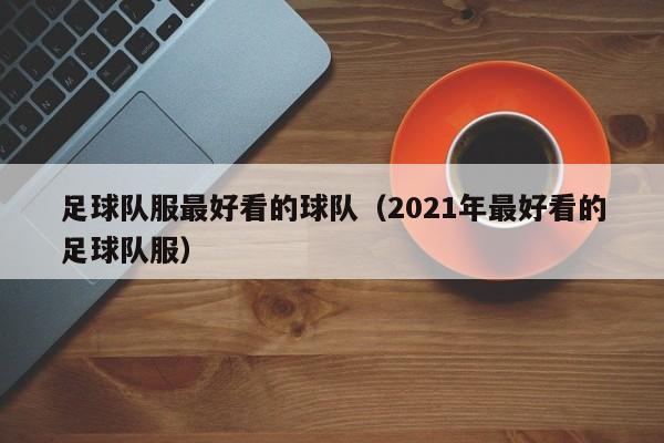 足球队服最好看的球队（2021年最好看的足球队服）