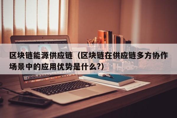 区块链能源供应链（区块链在供应链多方协作场景中的应用优势是什么?）