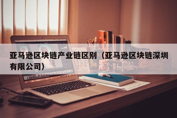 亚马逊区块链产业链区别（亚马逊区块链深圳有限公司）