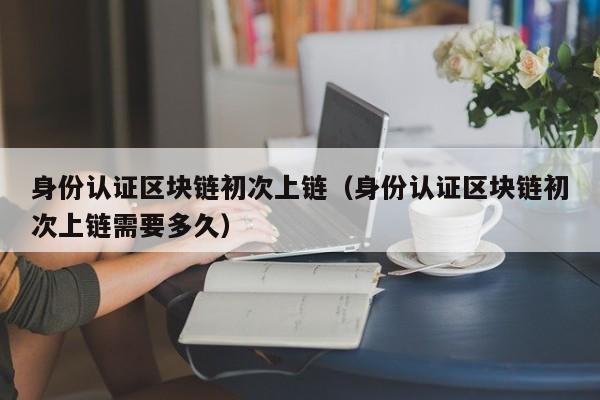 身份认证区块链初次上链（身份认证区块链初次上链需要多久）