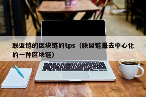 联盟链的区块链的tps（联盟链是去中心化的一种区块链）