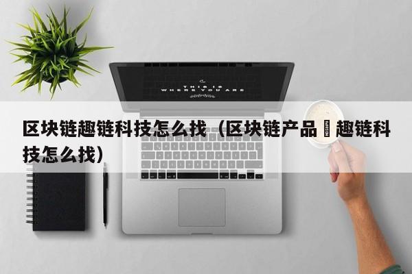 区块链趣链科技怎么找（区块链产品癶趣链科技怎么找）