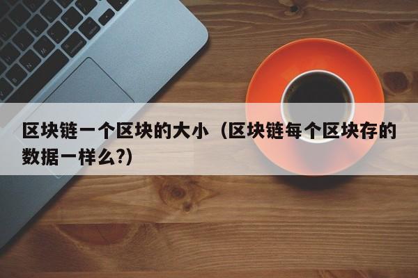 区块链一个区块的大小（区块链每个区块存的数据一样么?）