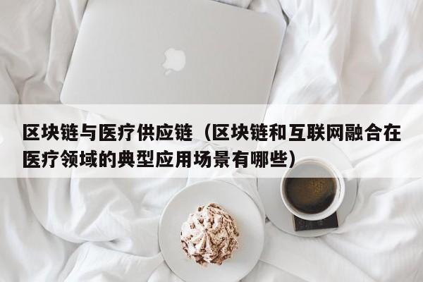 区块链与医疗供应链（区块链和互联网融合在医疗领域的典型应用场景有哪些）