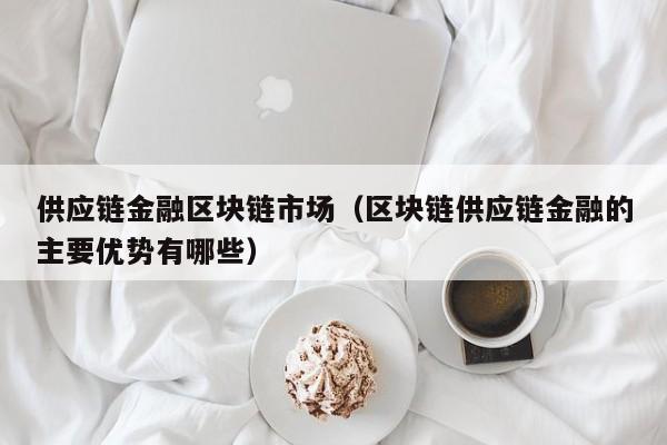 供应链金融区块链市场（区块链供应链金融的主要优势有哪些）