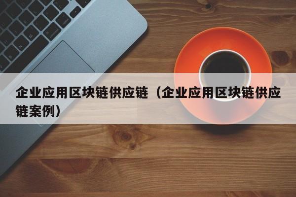 企业应用区块链供应链（企业应用区块链供应链案例）