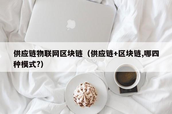 供应链物联网区块链（供应链+区块链,哪四种模式?）