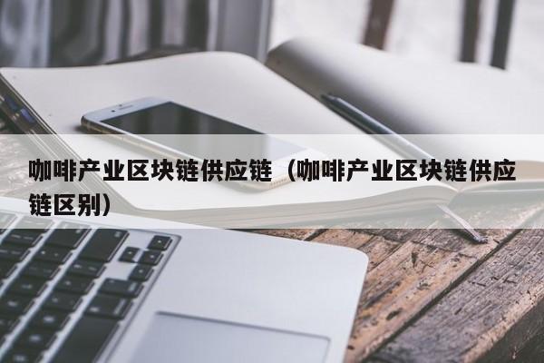 咖啡产业区块链供应链（咖啡产业区块链供应链区别）