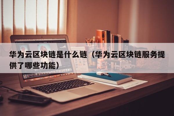 华为云区块链是什么链（华为云区块链服务提供了哪些功能）