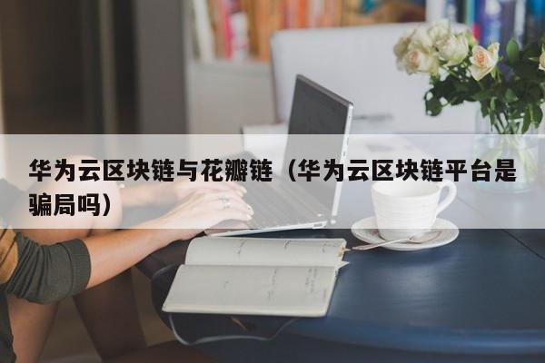 华为云区块链与花瓣链（华为云区块链平台是骗局吗）