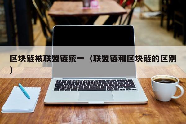 区块链被联盟链统一（联盟链和区块链的区别）