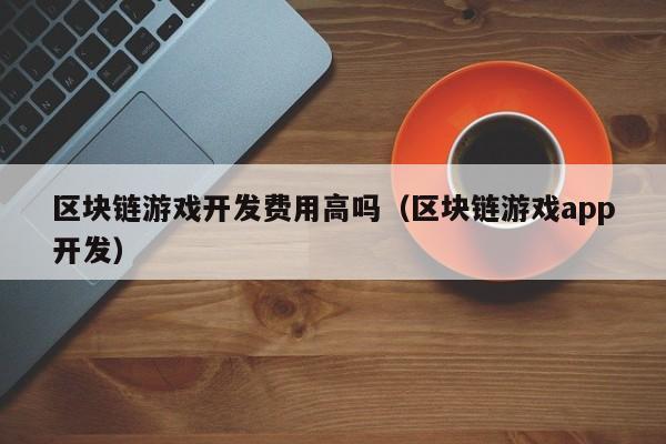 区块链游戏开发费用高吗（区块链游戏app开发）