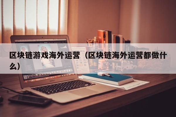 区块链游戏海外运营（区块链海外运营都做什么）