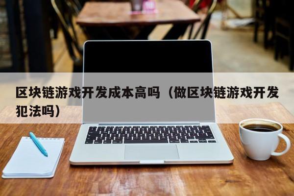 区块链游戏开发成本高吗（做区块链游戏开发犯法吗）