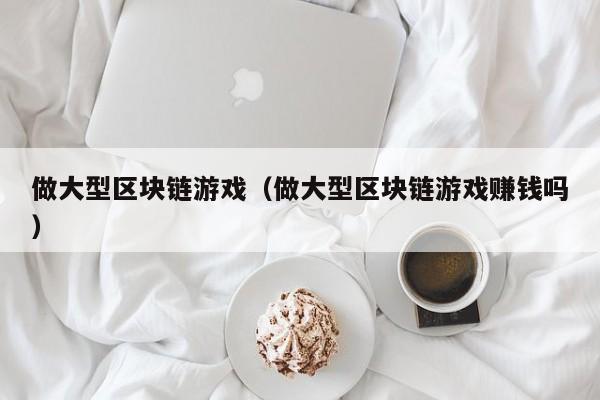 做大型区块链游戏（做大型区块链游戏赚钱吗）