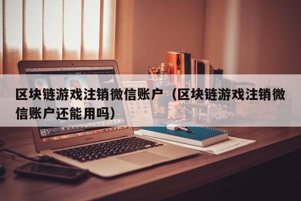 区块链游戏注销微信账户（区块链游戏注销微信账户还能用吗）