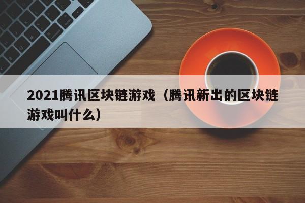 2021腾讯区块链游戏（腾讯新出的区块链游戏叫什么）