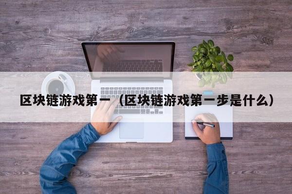 区块链游戏第一（区块链游戏第一步是什么）